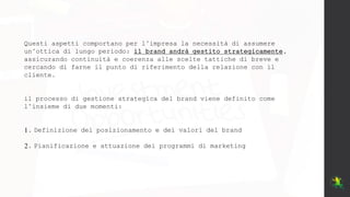 Questi aspetti comportano per l’impresa la necessità di assumere
un’ottica di lungo periodo: il brand andrà gestito strategicamente,
assicurando continuità e coerenza alle scelte tattiche di breve e
cercando di farne il punto di riferimento della relazione con il
cliente.
il processo di gestione strategica del brand viene definito come
l’insieme di due momenti:
1. Definizione del posizionamento e dei valori del brand
2. Pianificazione e attuazione dei programmi di marketing
 