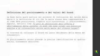 Definizione del posizionamento e dei valori del brand
La base dalla quale partire nel processo di costruzione del valore della
marca è la definizione di ciò che la marca stessa deve rappresentare e
di come deve posizionarsi rispetto alla concorrenza: il posizionamento,
appunto, definito come “l’atto di definizione dell’offerta e
dell’immagine della società, in modo che essa occupi una posizione
precisa e di riconosciuto valore nella mente del cliente target”.
Si tratterà di collocare il brand nel punto desiderato della mente dei
consumatori.
Un posizionamento chiaro prevede la precisa identificazione di quattro
entità, brevemente descritte:
 