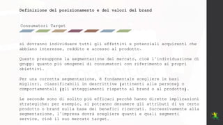 Consumatori Target
Definizione del posizionamento e dei valori del brand
si dovranno individuare tutti gli effettivi e potenziali acquirenti che
abbiano interesse, reddito e accesso al prodotto.
Questo presuppone la segmentazione del mercato, cioè l’individuazione di
gruppi quanto più omogenei di consumatori con riferimento ai propri
obiettivi.
Per una corretta segmentazione, è fondamentale scegliere le basi
migliori, classificabili in descrittive (attinenti alle persone) o
comportamentali (gli atteggiamenti rispetto al brand o al prodotto).
Le seconde sono di solito più efficaci perché hanno dirette implicazioni
strategiche: per esempio, si potranno desumere gli attributi di un certo
prodotto o brand sulla base dei benefici ricercati. Successivamente alla
segmentazione, l’impresa dovrà scegliere quanti e quali segmenti
servire, cioè il suo mercato target.
 