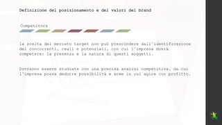 Competitors
Definizione del posizionamento e dei valori del brand
la scelta del mercato target non può prescindere dall’identificazione
dei concorrenti, reali e potenziali, con cui l’impresa dovrà
competere: la presenza e la natura di questi soggetti.
Dovranno essere studiate con una precisa analisi competitiva, da cui
l’impresa possa dedurre possibilità e aree in cui agire con profitto.
 