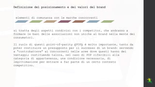 elementi di comunanza con le marche concorrenti
Definizione del posizionamento e dei valori del brand
si tratta degli aspetti condivisi con i competitor, che andranno a
formare le basi delle associazioni non uniche al brand nella mente dei
consumatori.
Il ruolo di questi point-of-parity (POP) è molto importante, tanto da
poter costituire un presupposto per il successo di un brand: servendo
a “controbattere” ai concorrenti nelle aree dove questi hanno dei
vantaggi; costituendo talora, nel caso di POP riferibili alla
categoria di appartenenza, una condizione necessaria, di
legittimazione per entrare a far parte di un certo contesto
competitivo.
 