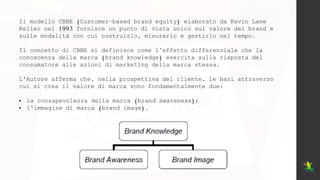 Il modello CBBE (Customer–based brand equity) elaborato da Kevin Lane
Keller nel 1993 fornisce un punto di vista unico sul valore del brand e
sulle modalità con cui costruirlo, misurarlo e gestirlo nel tempo.
Il concetto di CBBE si definisce come l’effetto differenziale che la
conoscenza della marca (brand knowledge) esercita sulla risposta del
consumatore alle azioni di marketing della marca stessa.
L'Autore afferma che, nella prospettiva del cliente, le basi attraverso
cui si crea il valore di marca sono fondamentalmente due:
• la consapevolezza della marca (brand awareness);
• l'immagine di marca (brand image).
 