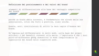 elementi di differenziazione alla base del vantaggio competitivo
del brand
Definizione del posizionamento e dei valori del brand
perché un brand abbia successo, è fondamentale che alcune delle sue
associazioni, oltre che forti e positive, siano uniche.
Queste, anzi, costituiscono di solito la vera ragion d’essere del
brand.
Un’impresa può differenziarsi in molti modi, sulla base dei propri
attributi o dei benefici connessi alla marca: l’importante è che i suoi
point-of-difference (POD) dimostrino in modo inequivocabile la
superiorità del brand nelle rispettive aree.
 