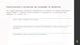 Pianificazione e attuazione dei programmi di marketing
Per raggiungere gli obiettivi desiderati in termini di brand awareness e
brand image, l’impresa dovrà assumere e perseguire le decisioni più
adeguate in termini di:
scelta degli elementi del brand
integrazione del brand all’interno dei programmi e delle attività di
marketing
sfruttamento delle associazioni secondarie
 