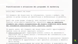 Pianificazione e attuazione dei programmi di marketing
scelta degli elementi del brand
Gli elementi del brand sono le informazioni, visive o verbali, che
servono in prima istanza ad identificare e differenziare il prodotto.
Quali che siano (nome, slogan…), essi svolgono tuttavia anche altre
funzioni oltre quella segnaletica: soprattutto sono un importante
strumento per creare consapevolezza del brand e stabilire nella mente
del consumatore associazioni forti, positive, uniche.
In questo senso, gli elementi del brand vanno scelti opportunamente
tenendo conto di alcuni importanti criteri:
1. memorizzabilità (per raggiungere elevati livelli di awareness è
importante che il brand catturi l’attenzione del consumatore e sia
facile da ricordare),
2. significatività (contribuire alla formazione di associazioni inerenti
alla categoria di appartenenza e agli specifici attributi e benefici
della marca),
3. piacevolezza (prescindendo dai primi due criteri, è auspicabile che
 