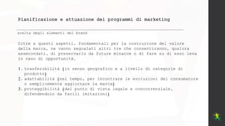 Pianificazione e attuazione dei programmi di marketing
scelta degli elementi del brand
Oltre a questi aspetti, fondamentali per la costruzione del valore
della marca, ne vanno segnalati altri tre che consentiranno, qualora
assecondati, di preservarlo da future minacce o di fare su di esso leva
in caso di opportunità.
1. trasferibilità (in senso geografico e a livello di categorie di
prodotto)
2. adattabilità (nel tempo, per incontrare le evoluzioni del consumatore
o semplicemente aggiornare la marca)
3. proteggibilità (dal punto di vista legale e concorrenziale,
difendendolo da facili imitazioni)
 