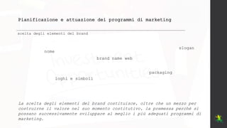 Pianificazione e attuazione dei programmi di marketing
scelta degli elementi del brand
nome
brand name web
loghi e simboli
slogan
packaging
La scelta degli elementi del brand costituisce, oltre che un mezzo per
costruirne il valore nel suo momento costitutivo, la premessa perché si
possano successivamente sviluppare al meglio i più adeguati programmi di
marketing.
 