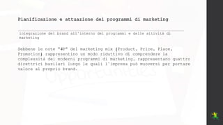 Pianificazione e attuazione dei programmi di marketing
integrazione del brand all’interno dei programmi e delle attività di
marketing
Sebbene le note “4P” del marketing mix (Product, Price, Place,
Promotion) rappresentino un modo riduttivo di comprendere la
complessità dei moderni programmi di marketing, rappresentano quattro
direttrici basilari lungo le quali l’impresa può muoversi per portare
valore al proprio brand.
 
