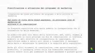 Pianificazione e attuazione dei programmi di marketing
integrazione del brand all’interno dei programmi e delle attività di
marketing
Dal punto di vista della brand awareness, la principale leva di
marketing da
attivare è la comunicazione
la frequente esposizione alla marca aumenta la consapevolezza che il
consumatore ha della medesima.
La pubblicità (nei suoi mezzi della televisione, web, radio, stampa,…)
ha ovviamente un ruolo principe nel mix di comunicazione: si tratterà,
preposto un dato obiettivo di consapevolezza da raggiungere, di
identificare media e veicoli più idonei a trasmettere il messaggio
della marca e determinare la quantità e le modalità delle esposizioni.
Anche gli altri strumenti di comunicazione, come sponsorizzazioni,
promozioni, il packaging inteso nella sua dimensione comunicativa
possono essere utili per aumentare la brand awareness e portare quindi
 