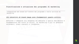 Pianificazione e attuazione dei programmi di marketing
integrazione del brand all’interno dei programmi e delle attività di
marketing
Gli obiettivi di brand image sono fondamentali quanto critici.
Affinché l’immagine sia omogenea ed aderente a quella desiderata è
fondamentale che tutte le azioni, di marketing e più in generale
aziendali, siano coerenti e integrate.
 