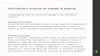 Pianificazione e attuazione dei programmi di marketing
integrazione del brand all’interno dei programmi e delle attività di
marketing
Strategie di prodotto
la qualità dei suoi attributi fisici e la sua capacità di soddisfare i
bisogni e le aspettative del consumatore abbiano dei risvolti in
termini di positività delle associazioni alla marca che lo distingue.
Strategie di prezzo
hanno l’intrinseca responsabilità di creare una delle associazioni più
forti nella mente del consumatore: il livello di prezzo colloca il
prodotto in modo esplicito all’interno della propria categoria, e
costituisce spesso un indicatore di qualità per il consumatore.
Va notato inoltre che i consumatori giudicano il prezzo ragionevole
rispetto alla qualità percepita del prodotto: le strategie di pricing
sono pertanto, in misura variabile, vincolate da quelle di prodotto.
 