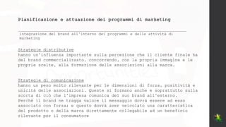 Pianificazione e attuazione dei programmi di marketing
integrazione del brand all’interno dei programmi e delle attività di
marketing
Strategie distributive
hanno un’influenza importante sulla percezione che il cliente finale ha
del brand commercializzato, concorrendo, con la propria immagine e le
proprie scelte, alla formazione delle associazioni alla marca.
Strategie di comunicazione
hanno un peso molto rilevante per le dimensioni di forza, positività e
unicità delle associazioni. Queste si formano anche e soprattutto sulla
scorta di ciò che l’impresa comunica del suo brand all’esterno.
Perché il brand ne tragga valore il messaggio dovrà essere ad esso
associato con forza; e questo dovrà aver veicolato una caratteristica
del prodotto o della marca direttamente collegabile ad un beneficio
rilevante per il consumatore
 