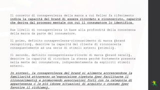 Il concetto di consapevolezza della marca a cui Keller fa riferimento
indica la capacità del brand di essere ricordato e riconosciuto, capacità
che deriva dal processo mentale con cui il consumatore lo identifica.
Due livelli di consapevolezza in base alla profondità della conoscenza
della marca da parte del consumatore.
Il primo, definito consapevolezza-riconoscimento di marca (brand
recognition), descrive la capacità del cliente di riconoscerla
conseguentemente ad una serie di stimoli esterni (stimoli).
Il secondo, definito consapevolezza-ricordo di marca (brand recall),
descrive la capacità di ricordare la stessa perché fortemente presente
nella mente del consumatore, indipendentemente da espliciti stimoli
esterni.
In sintesi, la consapevolezza del brand si alimenta accrescendone la
familiarità attraverso un’esposizione ripetuta (per facilitarne il
riconoscimento) e promuovendo associazioni forti con la categoria di
appartenenza o le più idonee situazioni di acquisto o consumo (per
favorire il richiamo).
 