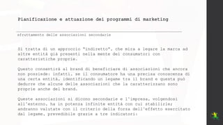 Pianificazione e attuazione dei programmi di marketing
sfruttamento delle associazioni secondarie
Si tratta di un approccio “indiretto”, che mira a legare la marca ad
altre entità già presenti nella mente dei consumatori con
caratteristiche proprie.
Questo consentirà al brand di beneficiare di associazioni che ancora
non possiede: infatti, se il consumatore ha una precisa conoscenza di
una certa entità, identificando un legame tra il brand e questa può
dedurre che alcune delle associazioni che la caratterizzano sono
proprie anche del brand.
Queste associazioni si dicono secondarie e l’impresa, volgendosi
all’esterno, ha in potenza infinite entità con cui stabilirle;
andranno valutate con il criterio della forza dell’effetto esercitato
dal legame, prevedibile grazie a tre indicatori:
 