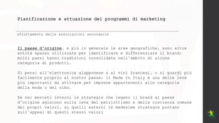 Pianificazione e attuazione dei programmi di marketing
sfruttamento delle associazioni secondarie
Il paese d’origine, e più in generale le aree geografiche, sono altre
entità spesso utilizzate per identificare e differenziare il brand:
molti paesi hanno tradizioni consolidate nell’ambito di alcune
categorie di prodotti.
Si pensi all’elettronica giapponese o ai vini francesi, o si guardi più
facilmente proprio al nostro paese: il Made in Italy è una delle leve
più importanti da attivare per imprese appartenenti alle categorie
della moda o del cibo.
Se nei mercati interni le strategie che legano il brand al paese
d’origine agiscono sulla leva del patriottismo e della coscienza comune
dei propri valori, su quelli esterni le medesime strategie puntano
sull’appeal di questi stessi valori
 