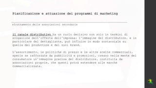 Pianificazione e attuazione dei programmi di marketing
sfruttamento delle associazioni secondarie
il canale distributivo ha un ruolo decisivo non solo in termini di
erogazione dell’offerta dell’impresa: l’immagine del distributore, e in
particolare del dettagliante, può influire in modo sostanziale su
quella del produttore e dei suoi brand.
L’assortimento, le politiche di prezzo e le altre scelte commerciali,
specie se rafforzate da pubblicità e promozioni, creano nella mente del
consumatore un’immagine precisa del distributore, costituita da
associazioni proprie, che questi potrà estendere alle marche
commercializzate.
 