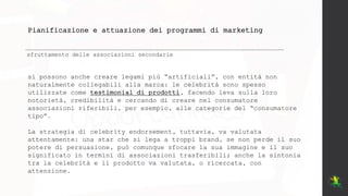 Pianificazione e attuazione dei programmi di marketing
sfruttamento delle associazioni secondarie
si possono anche creare legami più “artificiali”, con entità non
naturalmente collegabili alla marca: le celebrità sono spesso
utilizzate come testimonial di prodotti, facendo leva sulla loro
notorietà, credibilità e cercando di creare nel consumatore
associazioni riferibili, per esempio, alle categorie del “consumatore
tipo”.
La strategia di celebrity endorsement, tuttavia, va valutata
attentamente: una star che si lega a troppi brand, se non perde il suo
potere di persuasione, può comunque sfocare la sua immagine e il suo
significato in termini di associazioni trasferibili; anche la sintonia
tra la celebrità e il prodotto va valutata, o ricercata, con
attenzione.
 