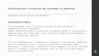 Pianificazione e attuazione dei programmi di marketing
sfruttamento delle associazioni secondarie
Le alleanze di marca.
Il co-branding, cioè l’utilizzo congiunto di due marche per
commercializzare un prodotto.
Alcune imprese decidono di associare le proprie marche in iniziative di
comunicazione, per fare leva, oltre che sulle rispettive associazioni,
anche su quella del partner.
Il joint advertising è la pubblicità congiunta di due marche, spesso di
settori differenti, che si uniscono nello stesso messaggio (spot
televisivo o radiofonico, annuncio su carta stampata, ecc.) per ottenere
benefici sinergici: ciascuna impresa cerca di trarre vantaggio dalle
associazioni dell’altra.
 