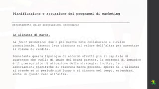 Pianificazione e attuazione dei programmi di marketing
sfruttamento delle associazioni secondarie
Le alleanza di marca.
La joint promotion: due o più marche note collaborano a livello
promozionale, facendo leva ciascuna sul valore dell’altra per aumentare
il volume di vendita.
Nonostante questa tipologia di accordo sfrutti più il capitale di
awareness che quello di image del brand partner, la coerenza di immagine
è il prerequisito di attuazione della strategia; inoltre, le
associazioni specifiche di ciascuna marca possono, specie se l’alleanza
si stende su un periodo più lungo o si rinnova nel tempo, estendersi
anche in questo caso all’altra.
 