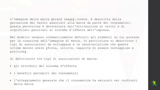 L'immagine della marca (brand image),invece, è descritta dalla
percezione dei valori associati alla marca da parte dei consumatori.
Questa percezione è determinata dall'attribuzione di valori e di
significati peculiari al sistema d’offerta dell'impresa.
Nel modello vengono schematicamente definiti gli elementi su cui puntare
per la creazione dell'immagine di marca. In particolare si descrivono i
tipi di associazioni da sviluppare e le caratteristiche che queste
ultime devono avere (forza, unicità, capacità di essere vantaggiose e
positive).
Si definiscono tre tipi di associazioni di marca:
• gli attributi del sistema d'offerta
• i benefici percepiti dai consumatori
• l'atteggiamento generale che il consumatore ha maturato nei confronti
della marca
 