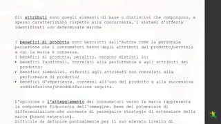 Gli attributi sono quegli elementi di base o distintivi che compongono, e
spesso caratterizzano rispetto alla concorrenza, i sistemi d'offerta
identificati con determinate marche
I benefici di prodotto sono descritti dall'Autore come la personale
percezione che i consumatori hanno degli attributi del prodotto/servizio
a cui la marca è connessa.
I benefici di prodotto, peraltro, vengono distinti in:
• benefici funzionali, correlati alla performance e agli attributi del
prodotto;
• benefici simbolici, riferiti agli attributi non correlati alla
performance di prodotto;
• benefici d'esperienza, connessi all'uso del prodotto e alla successiva
soddisfazione/insoddisfazione seguita.
L'opinione o l'atteggiamento dei consumatori verso la marca rappresenta
la componente fiduciaria dell'immagine, base del potenziale di
differenziazione che consente di perseguire strategie di estensione della
marca (brand extension).
Difficile da definire puntualmente per il suo elevato livello di
 