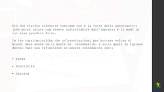 Ciò che risulta rilevante comunque non è la fonte delle associazioni
(che potrà talora non essere controllabile dall’impresa) e il modo in
cui esse prendono forma.
Le tre caratteristiche che un’associazione, per portare valore al
brand, deve avere nella mente del consumatore, e sulle quali le imprese
devono fare una riflessione ed essere considerate sono:
• Forza
• Positività
• Unicità
 