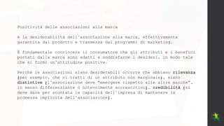 Positività delle associazioni alla marca
è la desiderabilità dell’associazione alla marca, effettivamente
garantita dal prodotto e trasmessa dai programmi di marketing.
È fondamentale convincere il consumatore che gli attributi e i benefici
portati dalla marca sono adatti a soddisfarne i desideri, in modo tale
che si formi un’attitudine positiva.
Perché le associazioni siano desiderabili occorre che abbiano rilevanza
(per esempio, che si tratti di un attributo non marginale), siano
distintive (l’associazione deve “emergere rispetto alle altre marche”,
in senso differenziante o notevolmente accrescitivo), credibilità (si
deve dare per scontata la capacità dell’impresa di mantenere la
promessa implicita dell’associazione).
 