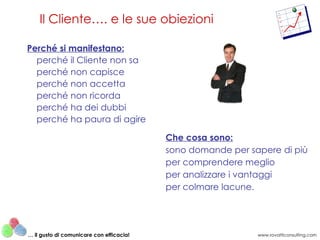 Perché si manifestano: perché il Cliente non sa perché non capisce perché non accetta perché non ricorda perché ha dei dubbi perché ha paura di agire Che cosa sono: sono domande per sapere di più per comprendere meglio per analizzare i vantaggi per colmare lacune. Il Cliente…. e le sue obiezioni www.rovatticonsulting.com …  il gusto di comunicare con efficacia! 
