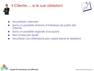 Accettarle volentieri Sono un possibile sintomo d’interesse da parte del Cliente Sono un possibile segnale d’acquisto Non innescare duelli Ascoltare con attenzione per capire bene le obiezioni Il Cliente…. e le sue obiezioni www.rovatticonsulting.com …  il gusto di comunicare con efficacia! 