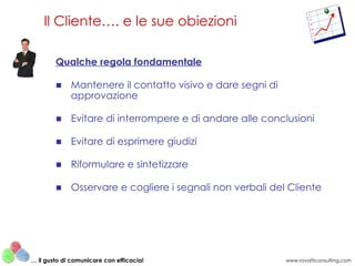 Qualche regola fondamentale Mantenere il contatto visivo e dare segni di approvazione Evitare di interrompere e di andare alle conclusioni Evitare di esprimere giudizi Riformulare e sintetizzare Osservare e cogliere i segnali non verbali del Cliente Il Cliente…. e le sue obiezioni www.rovatticonsulting.com …  il gusto di comunicare con efficacia! 