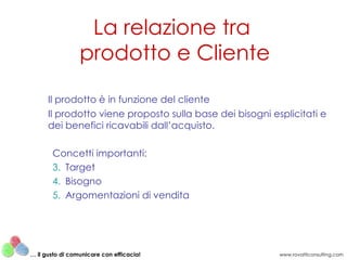 Il prodotto è in funzione del cliente  Il prodotto viene proposto sulla base dei bisogni esplicitati e dei benefici ricavabili dall’acquisto. Concetti importanti: Target Bisogno Argomentazioni di vendita La relazione tra  prodotto e Cliente www.rovatticonsulting.com …  il gusto di comunicare con efficacia! 