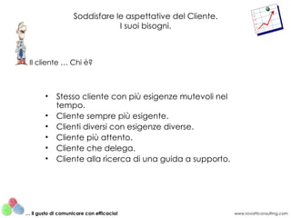 Soddisfare le aspettative del Cliente. I suoi bisogni. Stesso cliente con più esigenze mutevoli nel tempo. Cliente sempre più esigente. Clienti diversi con esigenze diverse. Cliente più attento. Cliente che delega. Cliente alla ricerca di una guida a supporto. Il cliente … Chi è? www.rovatticonsulting.com …  il gusto di comunicare con efficacia! 
