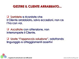 Sorridete  e ricordate che il Cliente arrabbiato, salvo eccezioni, non ce l’ha con voi. Ascoltate   con attenzione, non  interrompete il Cliente. Usate   “l’approccio soluzione” ,  adottando linguaggio e atteggiamenti assertivi GESTIRE IL CLIENTE ARRABBIATO... www.rovatticonsulting.com …  il gusto di comunicare con efficacia! 