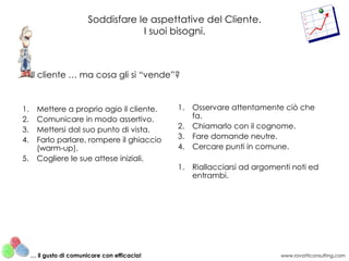 Soddisfare le aspettative del Cliente.
                                     I suoi bisogni.



     Il cliente … ma cosa gli si “vende”?


1.     Mettere a proprio agio il cliente.      1.   Osservare attentamente ciò che
2.     Comunicare in modo assertivo.                fa.
3.     Mettersi dal suo punto di vista.        2.   Chiamarlo con il cognome.
4.     Farlo parlare, rompere il ghiaccio      3.   Fare domande neutre.
       (warm-up).                              4.   Cercare punti in comune.
5.     Cogliere le sue attese iniziali.
                                               1.   Riallacciarsi ad argomenti noti ed
                                                    entrambi.




     … il gusto di comunicare con efficacia!                               www.rovatticonsulting.com
 