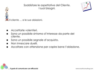 Soddisfare le aspettative del Cliente.
                                    I suoi bisogni.



     Il cliente … e le sue obiezioni.



■      Accettarle volentieri.
■      Sono un possibile sintomo d’interesse da parte del
       cliente.
■      Sono un possibile segnale d’acquisto.
■      Non innescare duelli.
■      Ascoltare con attenzione per capire bene l’obiezione.




    … il gusto di comunicare con efficacia!                      www.rovatticonsulting.com
 