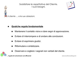 Soddisfare le aspettative del Cliente.
                                I suoi bisogni.



 Il cliente … e le sue obiezioni.




 ■     Qualche regola fondamentale

       ■ Mantenere il contatto visivo e dare segni di approvazione.

       ■ Evitare di interrompere e di andare alle conclusioni.

       ■ Evitare di esprimere giudizi.

       ■ Riformulare e sintetizzare.

       ■ Osservare e cogliere i segnali non verbali del cliente.

… il gusto di comunicare con efficacia!                      www.rovatticonsulting.com
 