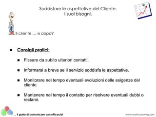 Soddisfare le aspettative del Cliente.
                                    I suoi bisogni.



     Il cliente … e dopo?



■     Consigli pratici:

      ■ Fissare da subito ulteriori contatti.

      ■ Informarsi a breve se il servizio soddisfa le aspettative.

      ■ Monitorare nel tempo eventuali evoluzioni delle esigenze del
        cliente.

      ■ Mantenere nel tempo il contatto per risolvere eventuali dubbi o
        reclami.


    … il gusto di comunicare con efficacia!                      www.rovatticonsulting.com
 