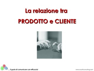 La relazione tra
            PRODOTTO e CLIENTE




… il gusto di comunicare con efficacia!   www.rovatticonsulting.com
 