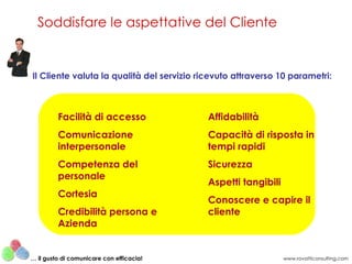 Soddisfare le aspettative del Cliente


Il Cliente valuta la qualità del servizio ricevuto attraverso 10 parametri:



         Facilità di accesso               Affidabilità
         Comunicazione                     Capacità di risposta in
         interpersonale                    tempi rapidi
         Competenza del                    Sicurezza
         personale
                                           Aspetti tangibili
         Cortesia
                                           Conoscere e capire il
         Credibilità persona e             cliente
         Azienda


… il gusto di comunicare con efficacia!                        www.rovatticonsulting.com
 