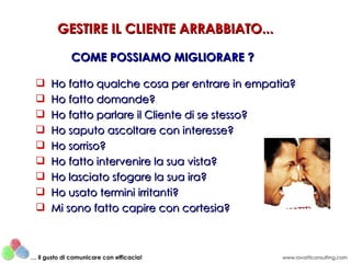 GESTIRE IL CLIENTE ARRABBIATO...

              COME POSSIAMO MIGLIORARE ?

      Ho fatto qualche cosa per entrare in empatia?
      Ho fatto domande?
      Ho fatto parlare il Cliente di se stesso?
      Ho saputo ascoltare con interesse?
      Ho sorriso?
      Ho fatto intervenire la sua vista?
      Ho lasciato sfogare la sua ira?
      Ho usato termini irritanti?
      Mi sono fatto capire con cortesia?



… il gusto di comunicare con efficacia!          www.rovatticonsulting.com
 