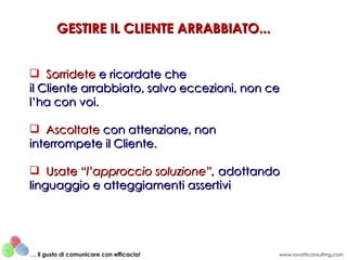 GESTIRE IL CLIENTE ARRABBIATO...


 Sorridete e ricordate che
il Cliente arrabbiato, salvo eccezioni, non ce
l’ha con voi.

 Ascoltate con attenzione, non
interrompete il Cliente.

 Usate “l’approccio soluzione”, adottando
linguaggio e atteggiamenti assertivi




… il gusto di comunicare con efficacia!      www.rovatticonsulting.com
 