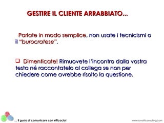 GESTIRE IL CLIENTE ARRABBIATO...


   Parlate in modo semplice, non usate i tecnicismi o
il “burocratese”.


 Dimenticate! Rimuovete l’incontro dalla vostra
testa né raccontatelo al collega se non per
chiedere come avrebbe risolto la questione.




… il gusto di comunicare con efficacia!      www.rovatticonsulting.com
 