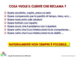 COSA VUOLE IL CLIENTE CHE RECLAMA ?

    Essere ascoltato, capito, preso sul serio
    Essere compensato per la perdita di tempo, stress, ecc…
    Essere rassicurato sulle soluzioni
    Essere trattato con rispetto
    Essere sicuro che il problema non si ripeterà
    Essere certo che il suo interlocutore ha le competenze…
    Essere certo che il suo interlocutore ha le abilità …




       NATURALMENTE NON SEMPRE È POSSIBILE...
       NATURALMENTE NON SEMPRE È POSSIBILE...


    … il gusto di comunicare con efficacia!        www.rovatticonsulting.com
 