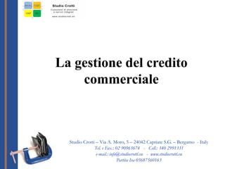 La gestione del credito
commerciale
Studio Crotti – Via A. Moro, 5 – 24042 Capriate S.G. – Bergamo - Italy
Tel. e Fax.: 02 90963674 - Cell.: 340 2991331
e-mail.: info@studiocrotti.eu - www.studiocrotti.eu
Partita Iva 03687560163
 