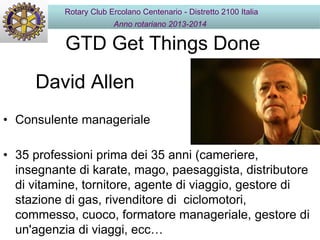 GTD Get Things Done
• Consulente manageriale
• 35 professioni prima dei 35 anni (cameriere,
insegnante di karate, mago, paesaggista, distributore
di vitamine, tornitore, agente di viaggio, gestore di
stazione di gas, rivenditore di ciclomotori,
commesso, cuoco, formatore manageriale, gestore di
un'agenzia di viaggi, ecc…
David Allen
Rotary Club Ercolano Centenario - Distretto 2100 Italia
Anno rotariano 2013-2014
 