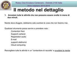 Il metodo nel dettaglio
1. Annotare tutte le attività che non possono essere svolte in meno di
due minuti.
Niente deve sfuggire, dobbiamo solo scartare le cose che non faremo mai.
Qualsiasi strumento possa servire a prendere nota :
Contenitori fisici
Supporti cartacei
Registratori audio
E-mail
supporti elettronici
Cloud computing
Raccogliere tutte le attività in un "contenitore di raccolta“ e svuotare la mente
Rotary Club Ercolano Centenario - Distretto 2100 Italia
Anno rotariano 2013-2014
 
