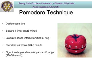 Pomodoro Technique
• Decide cosa fare
• Settare il timer su 25 minuti
• Lavorare senza interruzioni fino al ring
• Prendere un break di 3-5 minuti
• Ogni 4 volte prendere una pausa più lunga
(15–30 minuti)
Rotary Club Ercolano Centenario - Distretto 2100 Italia
Anno rotariano 2013-2014
 