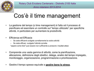 Cos’è il time management
• La gestione del tempo (o time management) è l'atto od il processo di
pianificare ed esercitare un controllo sul “tempo utilizzato” per specifiche
attività, in particolare per aumentare la produttività.
• Efficienza ed Efficacia
– Se siete efficienti svolgete correttamente la vostra attività
– Se siete efficaci svolgete l’attività corretta
“sapere come fare" può essere non sufficiente a produrre i risultati attesi
• Comprende una vasta gamma di attività, come la pianificazione,
allocazione, definizione degli obiettivi, delega, analisi del tempo impiegato,
monitoraggio, organizzazione, programmazione e prioritizzazione.
• Gestire il tempo spesso equivale a gestire bene lo stress.
Rotary Club Ercolano Centenario - Distretto 2100 Italia
Anno rotariano 2013-2014
 