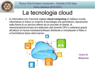 La tecnologia cloud
• In informatica con il termine inglese cloud computing (in italiano nuvola
informatica) si indica un insieme di tecnologie che permettono, tipicamente
sotto forma di un servizio offerto da un provider al cliente, di
memorizzare/archiviare e/o elaborare dati (tramite CPU o software) grazie
all'utilizzo di risorse hardware/software distribuite e virtualizzate in Rete in
un'architettura tipica client-server.
Rotary Club Ercolano Centenario - Distretto 2100 Italia
Anno rotariano 2013-2014
Autori di
Wikipedia
 