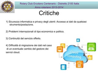 Critiche
1) Sicurezza informatica e privacy degli utenti: Accesso ai dati da qualsiasi
strumento/postazione.
2) Problemi internazionali di tipo economico e politico.
3) Continuità del servizio offerto.
4) Difficoltà di migrazione dei dati nel caso
di un eventuale cambio del gestore dei
servizi cloud.
Rotary Club Ercolano Centenario - Distretto 2100 Italia
Anno rotariano 2013-2014
 